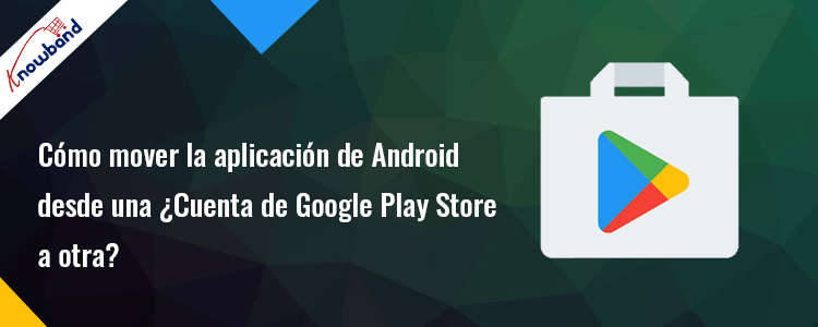 Transfiera su aplicación de Android de una cuenta de Google Play Store a otra - Knowband